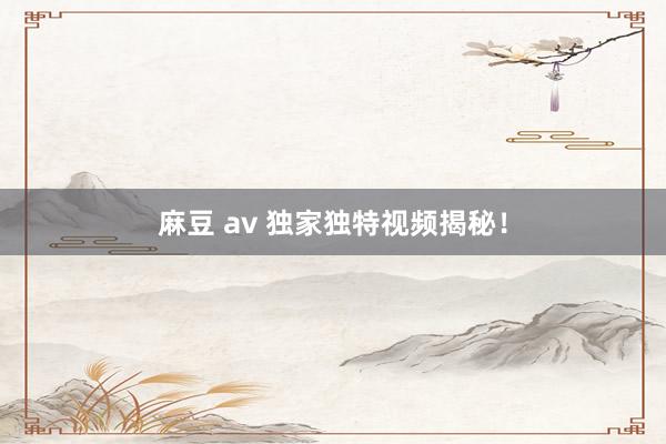 麻豆 av 独家独特视频揭秘！