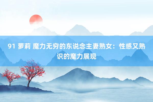 91 萝莉 魔力无穷的东说念主妻熟女：性感又熟识的魔力展现