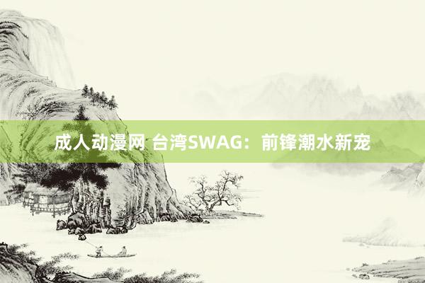 成人动漫网 台湾SWAG：前锋潮水新宠