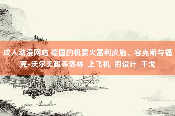 成人动漫网站 德国的机要火器利皮施、容克斯与福克-沃尔夫超等洛林_上飞机_的设计_干戈