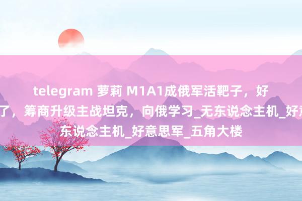 telegram 萝莉 M1A1成俄军活靶子，好意思发现路走错了，筹商升级主战坦克，向俄学习_无东说念主机_好意思军_五角大楼