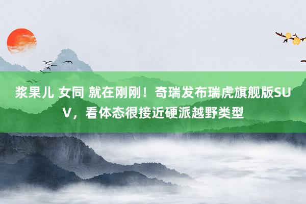 浆果儿 女同 就在刚刚！奇瑞发布瑞虎旗舰版SUV，看体态很接近硬派越野类型