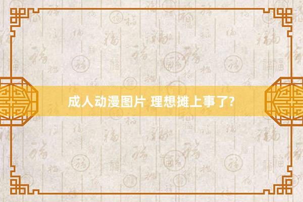 成人动漫图片 理想摊上事了?