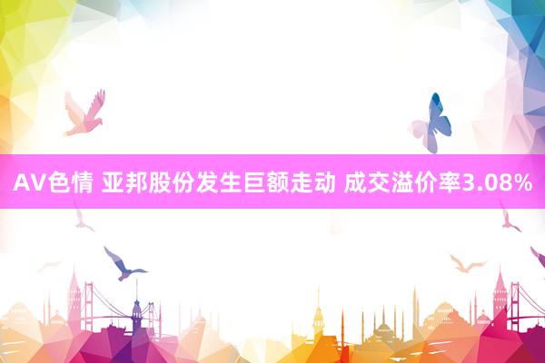 AV色情 亚邦股份发生巨额走动 成交溢价率3.08%