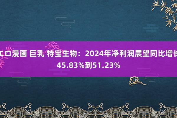 エロ漫画 巨乳 特宝生物：2024年净利润展望同比增长45.83%到51.23%