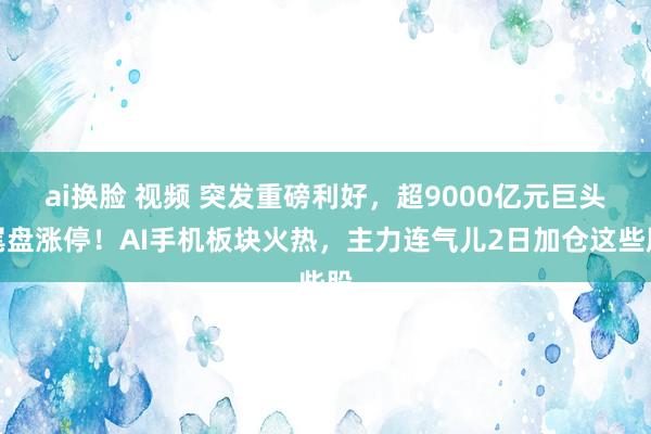 ai换脸 视频 突发重磅利好，超9000亿元巨头尾盘涨停！AI手机板块火热，主力连气儿2日加仓这些股