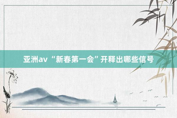 亚洲av “新春第一会”开释出哪些信号