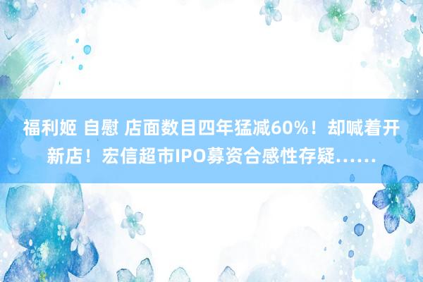 福利姬 自慰 店面数目四年猛减60%！却喊着开新店！宏信超市IPO募资合感性存疑……