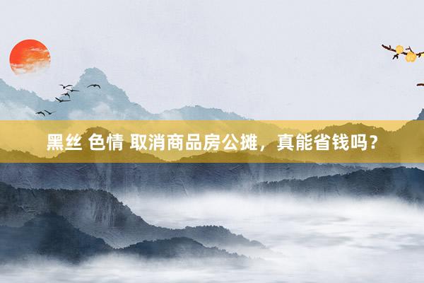 黑丝 色情 取消商品房公摊，真能省钱吗？
