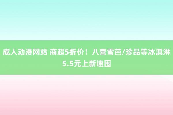 成人动漫网站 商超5折价！八喜雪芭/珍品等冰淇淋5.5元上新速囤