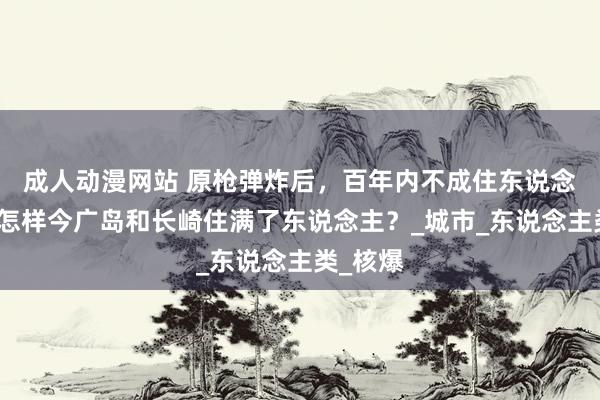 成人动漫网站 原枪弹炸后，百年内不成住东说念主，为怎样今广岛和长崎住满了东说念主？_城市_东说念主类_核爆