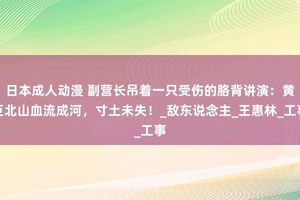 日本成人动漫 副营长吊着一只受伤的胳背讲演：黄巨北山血流成河，寸土未失！_敌东说念主_王惠林_工事