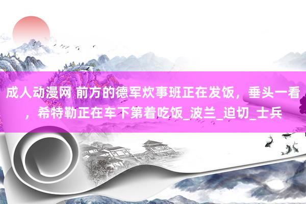 成人动漫网 前方的德军炊事班正在发饭，垂头一看，希特勒正在车下第着吃饭_波兰_迫切_士兵