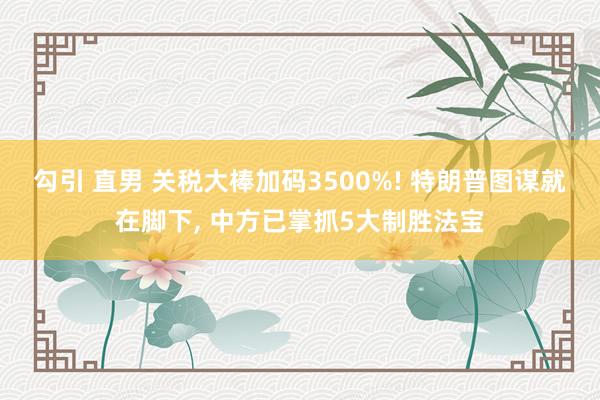 勾引 直男 关税大棒加码3500%! 特朗普图谋就在脚下, 中方已掌抓5大制胜法宝
