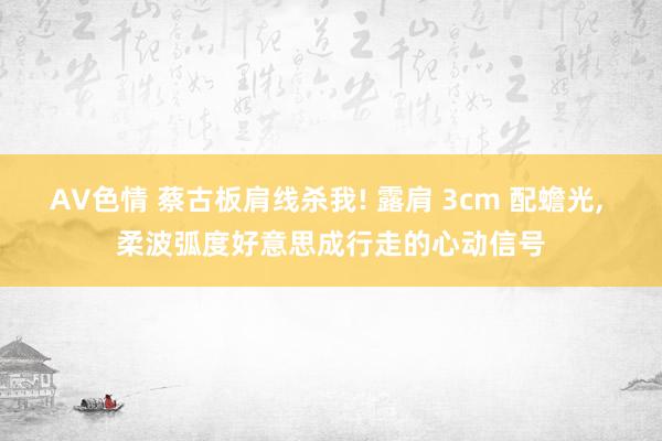 AV色情 蔡古板肩线杀我! 露肩 3cm 配蟾光, 柔波弧度好意思成行走的心动信号