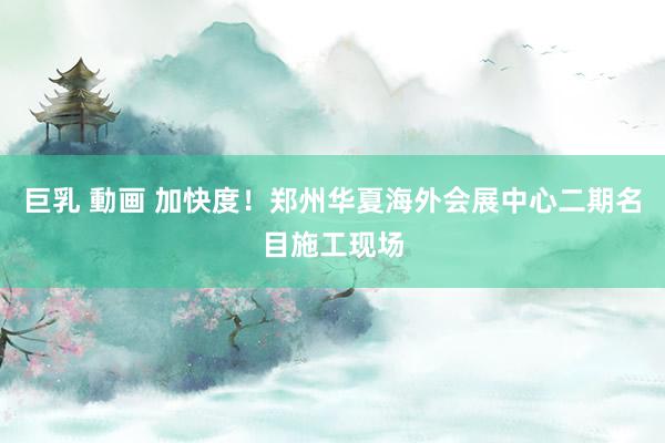巨乳 動画 加快度！郑州华夏海外会展中心二期名目施工现场