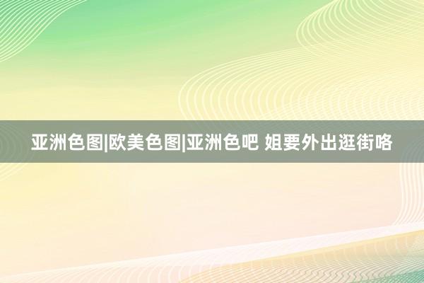 亚洲色图|欧美色图|亚洲色吧 姐要外出逛街咯