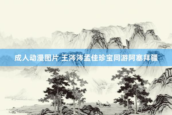 成人动漫图片 王涔涔孟佳珍宝同游阿塞拜疆