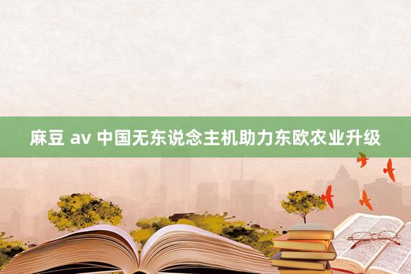 麻豆 av 中国无东说念主机助力东欧农业升级