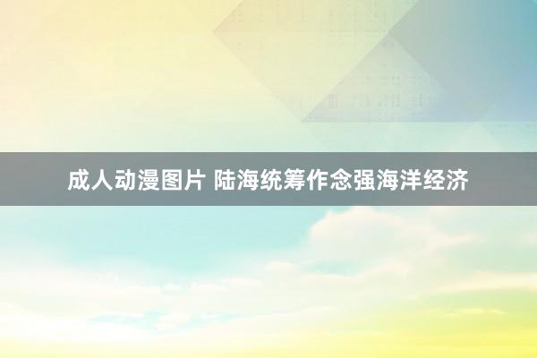 成人动漫图片 陆海统筹作念强海洋经济