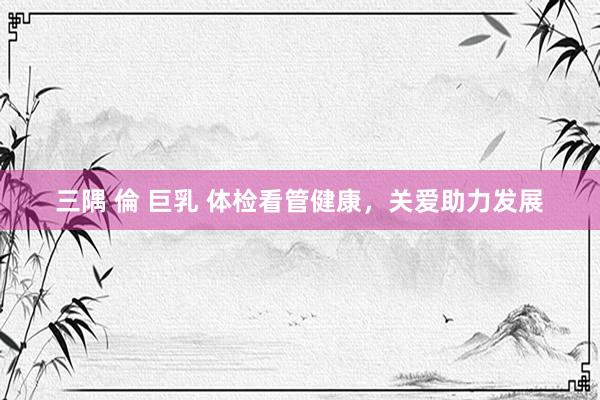 三隅 倫 巨乳 体检看管健康，关爱助力发展