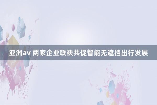 亚洲av 两家企业联袂共促智能无遮挡出行发展