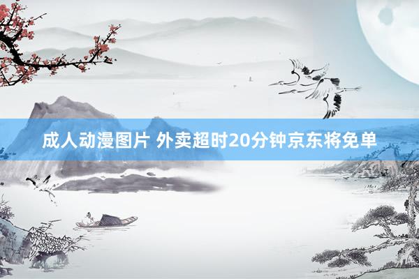 成人动漫图片 外卖超时20分钟京东将免单