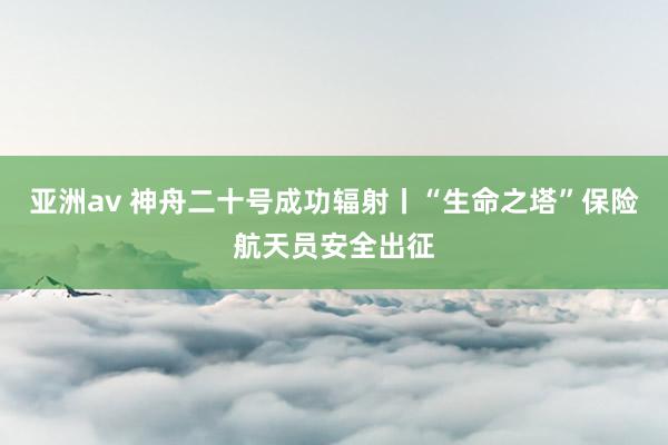 亚洲av 神舟二十号成功辐射丨“生命之塔”保险航天员安全出征