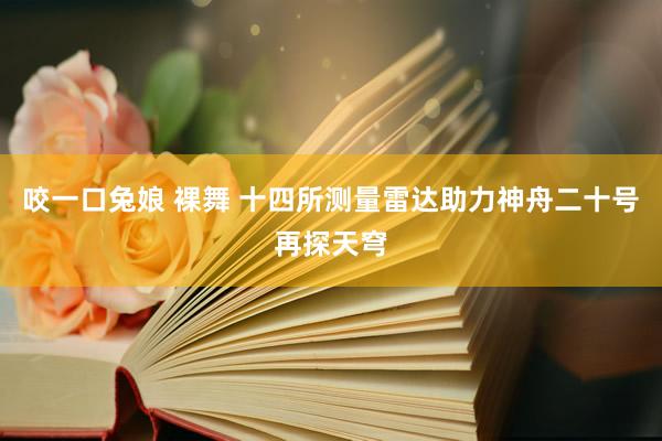 咬一口兔娘 裸舞 十四所测量雷达助力神舟二十号再探天穹