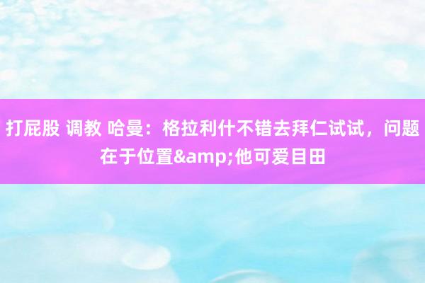 打屁股 调教 哈曼：格拉利什不错去拜仁试试，问题在于位置&他可爱目田