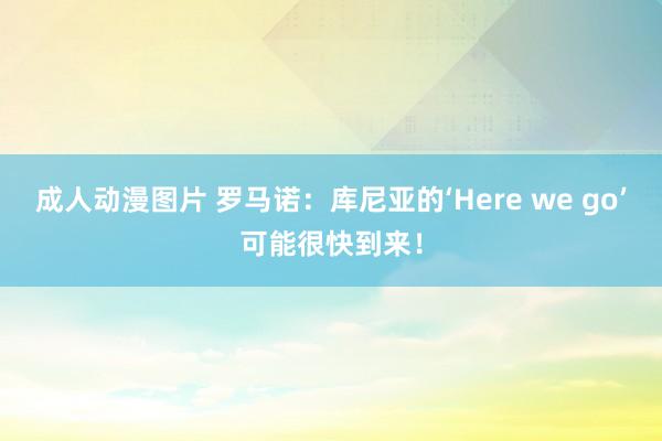 成人动漫图片 罗马诺：库尼亚的‘Here we go’可能很快到来！