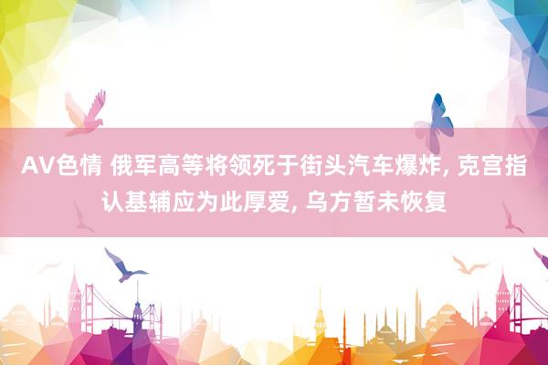 AV色情 俄军高等将领死于街头汽车爆炸, 克宫指认基辅应为此厚爱, 乌方暂未恢复