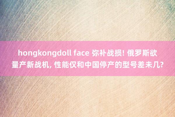 hongkongdoll face 弥补战损! 俄罗斯欲量产新战机, 性能仅和中国停产的型号差未几?