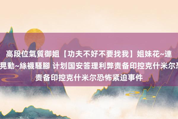 高段位氣質御姐【功夫不好不要找我】姐妹花~連體絲襪~大奶晃動~絲襪騷腳 计划国安答理利弊责备印控克什米尔恐怖紧迫事件