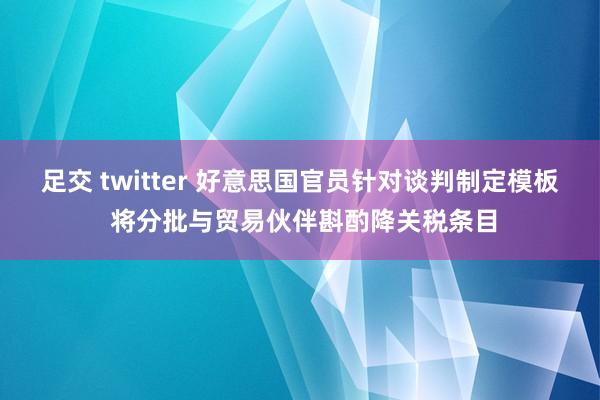 足交 twitter 好意思国官员针对谈判制定模板 将分批与贸易伙伴斟酌降关税条目