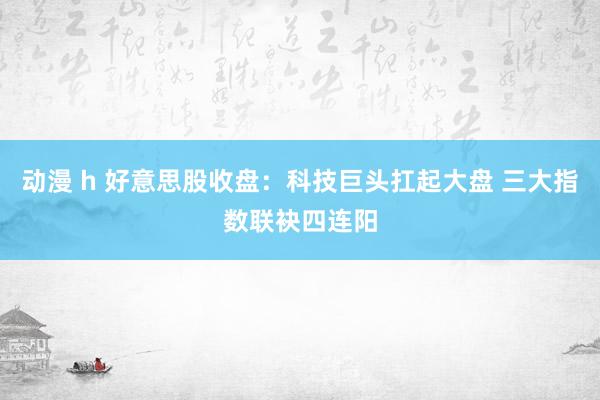 动漫 h 好意思股收盘：科技巨头扛起大盘 三大指数联袂四连阳