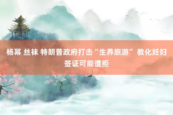 杨幂 丝袜 特朗普政府打击“生养旅游” 教化妊妇签证可能遭拒