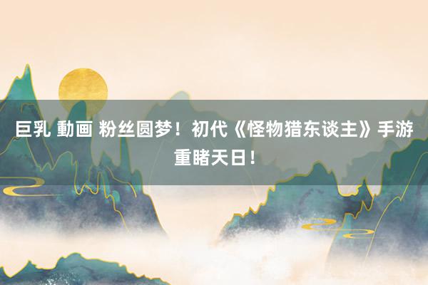 巨乳 動画 粉丝圆梦！初代《怪物猎东谈主》手游重睹天日！