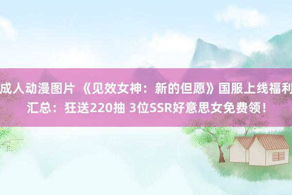 成人动漫图片 《见效女神：新的但愿》国服上线福利汇总：狂送220抽 3位SSR好意思女免费领！
