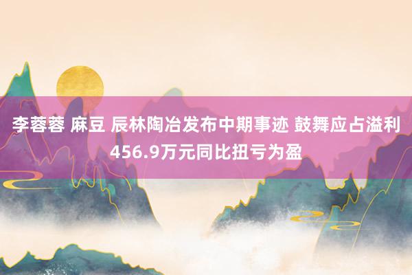 李蓉蓉 麻豆 辰林陶冶发布中期事迹 鼓舞应占溢利456.9万元同比扭亏为盈