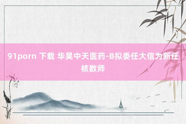 91porn 下载 华昊中天医药-B拟委任大信为新任核数师