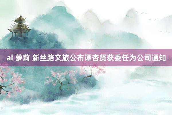 ai 萝莉 新丝路文旅公布谭杏贤获委任为公司通知