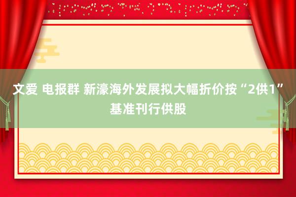 文爱 电报群 新濠海外发展拟大幅折价按“2供1”基准刊行供股