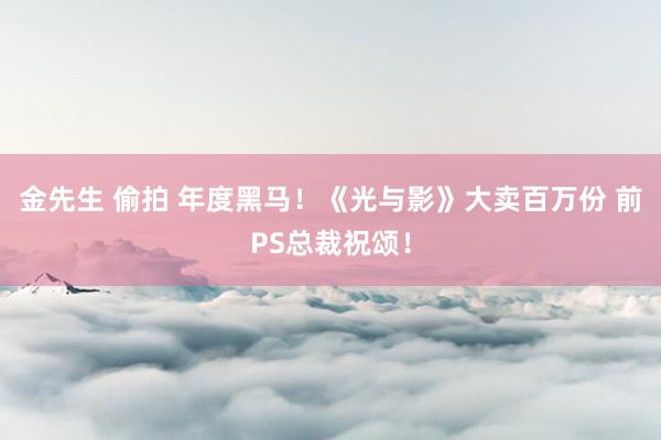金先生 偷拍 年度黑马！《光与影》大卖百万份 前PS总裁祝颂！