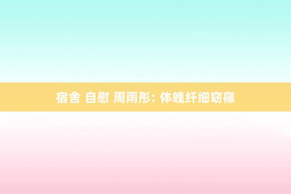 宿舍 自慰 周雨彤: 体魄纤细窈窱