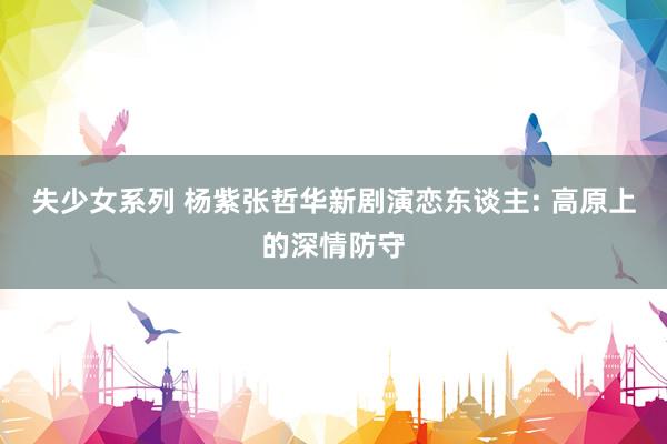 失少女系列 杨紫张哲华新剧演恋东谈主: 高原上的深情防守