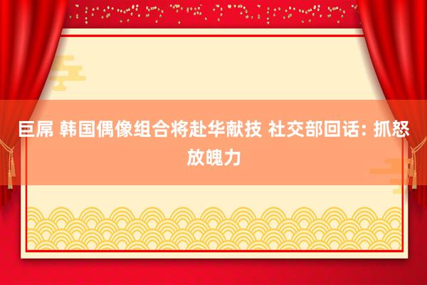 巨屌 韩国偶像组合将赴华献技 社交部回话: 抓怒放魄力