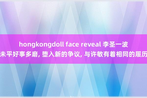 hongkongdoll face reveal 李圣一波未平好事多磨, 堕入新的争议, 与许敏有着相同的履历