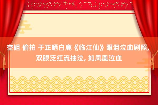 空姐 偷拍 于正晒白鹿《临江仙》眼泪泣血剧照, 双眼泛红流抽泣, 如凤凰泣血