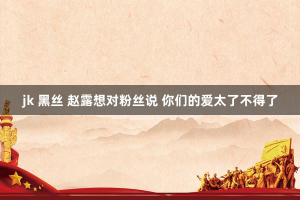 jk 黑丝 赵露想对粉丝说 你们的爱太了不得了